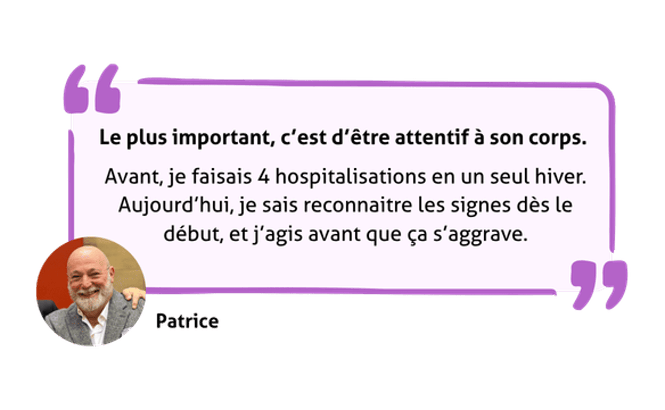 Citation de Patrice - Le plus important, c'est d'être attentif à ton corps - Avant, je faisais 4 hospitalisations en un seul hiver. Aujourd'hui, je sais reconnaître les signes dès le début et j'agis avant que ça s'aggrave.